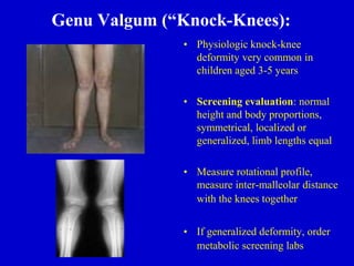 Genu Valgum (“Knock-Knees):
• Physiologic knock-knee
deformity very common in
children aged 3-5 years
• Screening evaluation: normal
height and body proportions,
symmetrical, localized or
generalized, limb lengths equal
• Measure rotational profile,
measure inter-malleolar distance
with the knees together
• If generalized deformity, order
metabolic screening labs
 