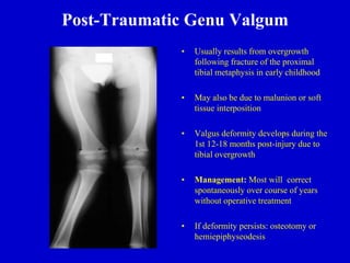 Post-Traumatic Genu Valgum
• Usually results from overgrowth
following fracture of the proximal
tibial metaphysis in early childhood
• May also be due to malunion or soft
tissue interposition
• Valgus deformity develops during the
1st 12-18 months post-injury due to
tibial overgrowth
• Management: Most will correct
spontaneously over course of years
without operative treatment
• If deformity persists: osteotomy or
hemiepiphyseodesis
 