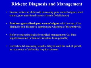Rickets: Diagnosis and Management
• Suspect rickets in child with increasing genu varum/valgum, short
stature, poor nutritional status (vitamin D deficiency)
• Produces generalized genu varum/valgum with bowing of the
diaphysis and distinctive cupping and widening of the epiphysis
• Refer to endocrinologist for medical management: Ca, Phos
supplementation (Vitamin D resistant form possible)
• Correction (if necessary) usually delayed until the end of growth
as recurrence of deformity is quite common
 