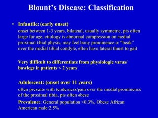 Blount’s Disease: Classification
• Infantile: (early onset)
onset between 1-3 years, bilateral, usually symmetric, pts often
large for age, etiology is abnormal compression on medial
proximal tibial physis, may feel bony prominence or “beak”
over the medial tibial condyle, often have lateral thrust to gait
Very difficult to differentiate from physiologic varus/
bowlegs in patients < 2 years
Adolescent: (onset over 11 years)
often presents with tenderness/pain over the medial prominence
of the proximal tibia, pts often obese
Prevalence: General population <0.3%, Obese African
American male:2.5%
 