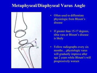 Metaphyseal/Diaphyseal Varus Angle
• Often used to differntiate
physiologic from Blount’s
disease
• If greater than 15-17 degrees,
tibia vara or Blount’s disease
is likely
• Follow radiographs every six
months….physiologic varus
will gradually improve after
age 2 years while Blount’s will
progressively worsen
 