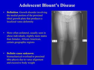 Adolescent Blount’s Disease
• Definition: Growth disorder involving
the medial portion of the proximal
tibial growth plate that produces a
localized varus deformity
• More often unilateral, usually seen in
obese individuals, slightly more males
than females, African American,
certain geographic regions
• Definite cause unknown:
biomechanical overload to proximal
tibia physis due to varus alignment
and excessive body weight
 