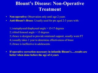 Blount’s Disease: Non-Operative
Treatment
• Non-operative: Observation only until age 2 years
• Anti-Blount’s Brace: Usually used for pts aged 2-3 years with:
1.) metaphyseal/diaphyseal angle > 15-17 degrees
2.) tibial/femoral angle > 15 degrees
3.) brace is designed to provide rotational support, usually worn FT
4.) usually takes 1 year to determine effectiveness of brace
5.) brace is ineffective in adolescents
• If operative correction necessary in infantile Blount’s….results are
better when done before the age of 4 years
 