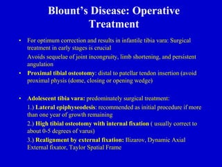 Blount’s Disease: Operative
Treatment
• For optimum correction and results in infantile tibia vara: Surgical
treatment in early stages is crucial
Avoids sequelae of joint incongruity, limb shortening, and persistent
angulation
• Proximal tibial osteotomy: distal to patellar tendon insertion (avoid
proximal physis (dome, closing or opening wedge)
• Adolescent tibia vara: predominately surgical treatment:
1.) Lateral epiphyseodesis: recommended as initial procedure if more
than one year of growth remaining
2.) High tibial osteotomy with internal fixation ( usually correct to
about 0-5 degrees of varus)
3.) Realignment by external fixation: Ilizarov, Dynamic Axial
External fixator, Taylor Spatial Frame
 