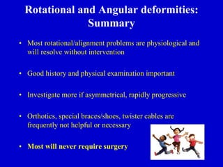 Rotational and Angular deformities:
Summary
• Most rotational/alignment problems are physiological and
will resolve without intervention
• Good history and physical examination important
• Investigate more if asymmetrical, rapidly progressive
• Orthotics, special braces/shoes, twister cables are
frequently not helpful or necessary
• Most will never require surgery
 