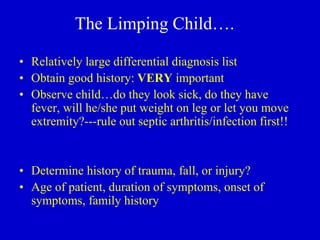 The Limping Child….
• Relatively large differential diagnosis list
• Obtain good history: VERY important
• Observe child…do they look sick, do they have
fever, will he/she put weight on leg or let you move
extremity?---rule out septic arthritis/infection first!!
• Determine history of trauma, fall, or injury?
• Age of patient, duration of symptoms, onset of
symptoms, family history
 