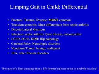 Limping Gait in Child: Differential
• Fracture, Trauma, Overuse: MOST common
• Transient synovitis: Must differentiate from septic arthritis
• Discoid Lateral Meniscus
• Infection: septic arthritis, lyme disease, osteomyelitis
• LCPD, SCFE, DDH: Hip pathology
• Cerebral Palsy, Neurologic disorders
• Neoplasm/Tumor: benign, malignant
• JRA, other Rheum disorders
The cause of a limp can range from a life-threatening bone tumor to a pebble in a shoe!
 