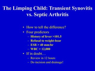 • How to tell the difference?
• Four predictors
– History of fever >101.5
– Refusal to weight-bear
– ESR > 40 mm/hr
– WBC > 12,000
• If in doubt…
– Review in 12 hours
– Do incision and drainage!
The Limping Child: Transient Synovitis
vs. Septic Arthritis
 