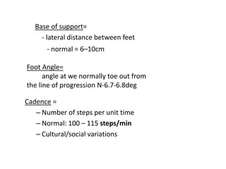 Base of support=
- lateral distance between feet
Cadence =
– Number of steps per unit time
– Normal: 100 – 115 steps/min
– Cultural/social variations
- normal = 6–10cm
Foot Angle=
angle at we normally toe out from
the line of progression N-6.7-6.8deg
 