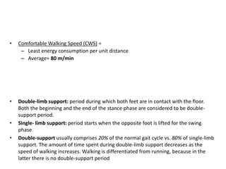 • Double-limb support: period during which both feet are in contact with the floor.
Both the beginning and the end of the stance phase are considered to be double-
support period.
• Single- limb support: period starts when the opposite foot is lifted for the swing
phase
• Double-support usually comprises 20% of the normal gait cycle vs. 80% of single-limb
support. The amount of time spent during double-limb support decreases as the
speed of walking increases. Walking is differentiated from running, because in the
latter there is no double-support period
• Comfortable Walking Speed (CWS) =
– Least energy consumption per unit distance
– Average= 80 m/min
 