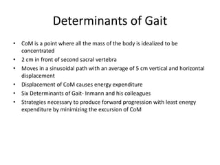 Determinants of Gait
• CoM is a point where all the mass of the body is idealized to be
concentrated
• 2 cm in front of second sacral vertebra
• Moves in a sinusoidal path with an average of 5 cm vertical and horizontal
displacement
• Displacement of CoM causes energy expenditure
• Six Determinants of Gait- Inmann and his colleagues
• Strategies necessary to produce forward progression with least energy
expenditure by minimizing the excursion of CoM
 
