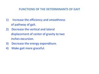 FUNCTIONS OF THE DETERMINANTS OF GAIT
1) Increase the efficiency and smoothness
of pathway of gait.
2) Decrease the vertical and lateral
displacement of center of gravity to two
inches excursion.
3) Decrease the energy expenditure.
4) Make gait more graceful.
 