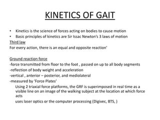 KINETICS OF GAIT
• Kinetics is the science of forces acting on bodies to cause motion
• Basic principles of kinetics are Sir Issac Newton’s 3 laws of motion
Third law
For every action, there is an equal and opposite reaction’
Ground reaction force
-force transmitted from floor to the foot , passed on up to all body segments
-reflection of body weight and acceleration
-vertical , anterior – posterior, and mediolateral
-measured by ‘Force Plates’
Using 2 triaxial force platforms, the GRF is superimposed in real time as a
visible line on an image of the walking subject at the location at which force
acts
uses laser optics or the computer processing (Digivec, BTS, )
 