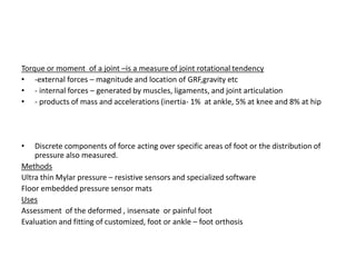 Torque or moment of a joint –is a measure of joint rotational tendency
• -external forces – magnitude and location of GRF,gravity etc
• - internal forces – generated by muscles, ligaments, and joint articulation
• - products of mass and accelerations (inertia- 1% at ankle, 5% at knee and 8% at hip
• Discrete components of force acting over specific areas of foot or the distribution of
pressure also measured.
Methods
Ultra thin Mylar pressure – resistive sensors and specialized software
Floor embedded pressure sensor mats
Uses
Assessment of the deformed , insensate or painful foot
Evaluation and fitting of customized, foot or ankle – foot orthosis
 