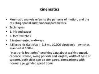 Kinematics
• Kinematic analysis refers to the patterns of motion, and the
resulting spatial and temporal parameters.
• Techniques
• 1. ink and paper
• 2. foot switches
• 3.instrumented walkways
• 4.Electronic Gait Mat II- 3.8 m , 10,000 electronic switches
scanned at 100hz
‘electronic foot print’- provides data about walking speed,
cadence, stance, swing periods and lengths, width of base of
support, both sides can be compared, comparisons with
normal age, gender, speed done
 