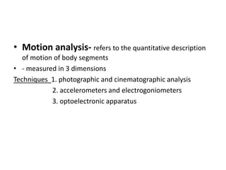 • Motion analysis- refers to the quantitative description
of motion of body segments
• - measured in 3 dimensions
Techniques 1. photographic and cinematographic analysis
2. accelerometers and electrogoniometers
3. optoelectronic apparatus
 