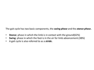 The gait cycle has two basic components, the swing phase and the stance phase.
• Stance: phase in which the limb is in contact with the ground(62%)
• Swing: phase in which the foot is in the air for limb advancement.(38%)
• A gait cycle is also referred to as a stride.
 