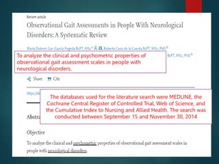 To analyze the clinical and psychometric properties of
observational gait assessment scales in people with
neurological disorders.
The databases used for the literature search were MEDLINE, the
Cochrane Central Register of Controlled Trial, Web of Science, and
the Cumulative Index to Nursing and Allied Health. The search was
conducted between September 15 and November 30, 2014
 