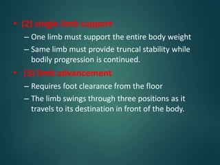 • (2) single limb support
– One limb must support the entire body weight
– Same limb must provide truncal stability while
bodily progression is continued.
• (3) limb advancement
– Requires foot clearance from the floor
– The limb swings through three positions as it
travels to its destination in front of the body.
 