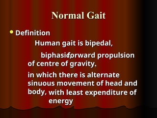 Normal Gait
Normal Gait
Definition
Definition
Human gait is bipedal,
Human gait is bipedal,
biphasic,
biphasic,
forward propulsion
forward propulsion
of centre of gravity
of centre of gravity,
,
in which there is alternate
in which there is alternate
sinuous movement of head and
sinuous movement of head and
body,
body, with least expenditure of
with least expenditure of
energy
energy
 