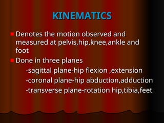 KINEMATICS
KINEMATICS
Denotes the motion observed and
Denotes the motion observed and
measured at pelvis,hip,knee,ankle and
measured at pelvis,hip,knee,ankle and
foot
foot
Done in three planes
Done in three planes
-sagittal plane-hip flexion ,extension
-sagittal plane-hip flexion ,extension
-coronal plane-hip abduction,adduction
-coronal plane-hip abduction,adduction
-transverse plane-rotation hip,tibia,feet
-transverse plane-rotation hip,tibia,feet
 