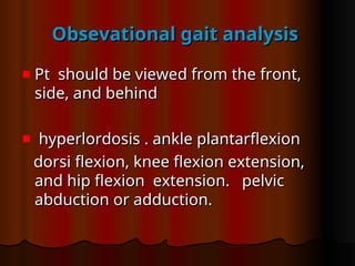 Obsevational gait analysis
Obsevational gait analysis
Pt should be viewed from the front,
Pt should be viewed from the front,
side, and behind
side, and behind
hyperlordosis . ankle plantarflexion
hyperlordosis . ankle plantarflexion
dorsi flexion, knee flexion extension,
dorsi flexion, knee flexion extension,
and hip flexion extension. pelvic
and hip flexion extension. pelvic
abduction or adduction.
abduction or adduction.
 