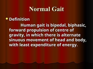 Normal Gait
Normal Gait
Definition
Definition
Human gait is bipedal, biphasic,
Human gait is bipedal, biphasic,
forward propulsion of centre of
forward propulsion of centre of
gravity, in which there is alternate
gravity, in which there is alternate
sinuous movement of head and body,
sinuous movement of head and body,
with least expenditure of energy.
with least expenditure of energy.
 
