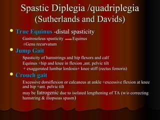 Spastic Diplegia /quadriplegia
Spastic Diplegia /quadriplegia
(Sutherlands and Davids)
(Sutherlands and Davids)
 True Equinus
True Equinus -distal spasticity
-distal spasticity
Gastrosoleus spasticity Equinus
Gastrosoleus spasticity Equinus
±Genu recurvatum
±Genu recurvatum
 Jump Gait
Jump Gait
Spasticity of hamstrings and hip flexors and calf
Spasticity of hamstrings and hip flexors and calf
Equinus +hip and knee in flexion ,ant. pelvic tilt
Equinus +hip and knee in flexion ,ant. pelvic tilt
+ exaggerated lumbar lordosis+ knee stiff (rectus femoris)
+ exaggerated lumbar lordosis+ knee stiff (rectus femoris)
 Crouch gait
Crouch gait
Excessive dorsiflexion or calcaneus at ankle +excessive flexion at knee
Excessive dorsiflexion or calcaneus at ankle +excessive flexion at knee
and hip +ant. pelvic tilt
and hip +ant. pelvic tilt
may be
may be Iatrogenic
Iatrogenic due to isolated lengthening of TA (w/o correcting
due to isolated lengthening of TA (w/o correcting
hamstring & iliopsoas spasm
hamstring & iliopsoas spasm)
)
 