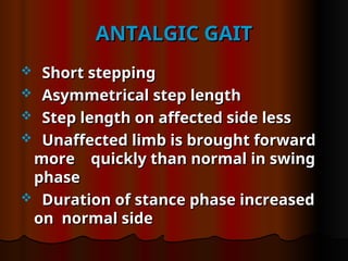 ANTALGIC GAIT
ANTALGIC GAIT
 Short stepping
Short stepping
 Asymmetrical step length
Asymmetrical step length
 Step length on affected side less
Step length on affected side less
 Unaffected limb is brought forward
Unaffected limb is brought forward
more quickly than normal in swing
more quickly than normal in swing
phase
phase
 Duration of stance phase increased
Duration of stance phase increased
on normal side
on normal side
 