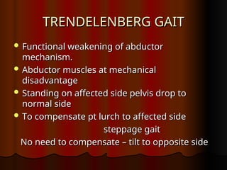 TRENDELENBERG GAIT
TRENDELENBERG GAIT
 Functional weakening of abductor
Functional weakening of abductor
mechanism.
mechanism.
 Abductor muscles at mechanical
Abductor muscles at mechanical
disadvantage
disadvantage
 Standing on affected side pelvis drop to
Standing on affected side pelvis drop to
normal side
normal side
 To compensate pt lurch to affected side
To compensate pt lurch to affected side
steppage gait
steppage gait
No need to compensate – tilt to opposite side
No need to compensate – tilt to opposite side
 