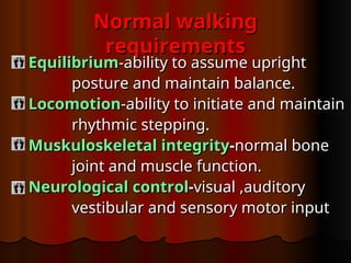 Normal walking
Normal walking
requirements
requirements
Equilibrium
Equilibrium-ability to assume upright
-ability to assume upright
posture and maintain balance.
posture and maintain balance.
Locomotion
Locomotion-ability to initiate and maintain
-ability to initiate and maintain
rhythmic stepping.
rhythmic stepping.
Muskuloskeletal
Muskuloskeletal integrity
integrity-
-normal bone
normal bone
joint and muscle function.
joint and muscle function.
Neurological
Neurological control
control-
-visual ,auditory
visual ,auditory
vestibular and sensory motor input
vestibular and sensory motor input
 