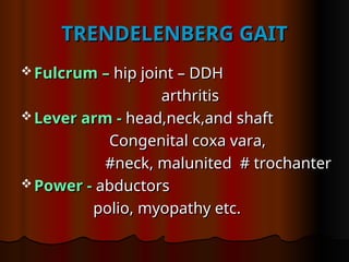 TRENDELENBERG GAIT
TRENDELENBERG GAIT
 Fulcrum –
Fulcrum – hip joint – DDH
hip joint – DDH
arthritis
arthritis
 Lever arm -
Lever arm - head,neck,and shaft
head,neck,and shaft
Congenital coxa vara,
Congenital coxa vara,
#neck, malunited # trochanter
#neck, malunited # trochanter
 Power -
Power - abductors
abductors
polio, myopathy etc.
polio, myopathy etc.
 