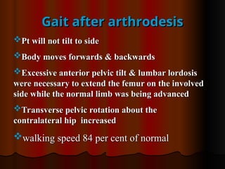 Gait after arthrodesis
Gait after arthrodesis
Pt will not tilt to side
Pt will not tilt to side
Body moves forwards & backwards
Body moves forwards & backwards
Excessive anterior pelvic tilt & lumbar lordosis
Excessive anterior pelvic tilt & lumbar lordosis
were necessary to extend the femur on the involved
were necessary to extend the femur on the involved
side while the normal limb was being advanced
side while the normal limb was being advanced
Transverse pelvic rotation about the
Transverse pelvic rotation about the
contralateral hip increased
contralateral hip increased
walking speed 84 per cent of normal
walking speed 84 per cent of normal
 