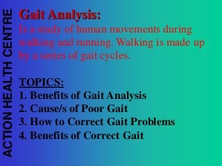 ACTION HEALTH CENTRE

Gait Analysis:
Is a study of human movements during
walking and running. Walking is made up
by a series of gait cycles.
TOPICS:
1. Benefits of Gait Analysis
2. Cause/s of Poor Gait
3. How to Correct Gait Problems
4. Benefits of Correct Gait

 