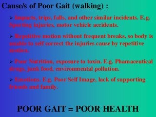 Cause/s of Poor Gait (walking) :


Impacts, trips, falls, and other similar incidents. E.g.
Sporting injuries, motor vehicle accidents.


Repetitive motion without frequent breaks, so body is
unable to self correct the injuries cause by repetitive
motion.


Poor Nutrition, exposure to toxin. E.g. Phamaceutical
drugs, junk food, environmental pollution.


Emotions. E.g. Poor Self Image, lack of supporting
friends and family.

POOR GAIT = POOR HEALTH

 