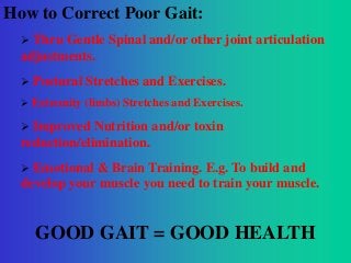 How to Correct Poor Gait:
 Thru

Gentle Spinal and/or other joint articulation
adjustments.


Postural Stretches and Exercises.



Extremity (limbs) Stretches and Exercises.



Improved Nutrition and/or toxin
reduction/elimination.


Emotional & Brain Training. E.g. To build and
develop your muscle you need to train your muscle.

GOOD GAIT = GOOD HEALTH

 