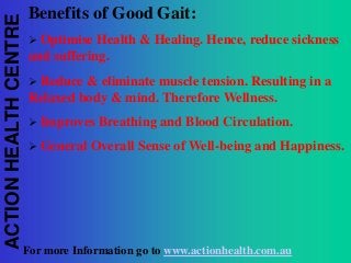ACTION HEALTH CENTRE

Benefits of Good Gait:


Optimise Health & Healing. Hence, reduce sickness
and suffering.


Reduce & eliminate muscle tension. Resulting in a
Relaxed body & mind. Therefore Wellness.


Improves Breathing and Blood Circulation.



General Overall Sense of Well-being and Happiness.

For more Information go to www.actionhealth.com.au

 