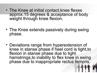 • The Knee at initial contact,knee flexes
approx.15 degrees & acceptance of body
weight through knee flexion.
• The Knee extends passively during swing
phase.
• Deviations range from hyperextension of
knee in stanse phase if heel cord is tight,to
flexion in stanse phase due to tight
hamstrings,to inability to flex knee in swing
phase due to inappropriate rectus femoris.
 