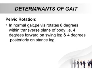 DETERMINANTS OF GAIT
Pelvic Rotation:
• In normal gait,pelvis rotates 8 degrees
within transverse plane of body i,e. 4
degrees forward on swing leg & 4 degrees
posteriorly on stance leg.
 