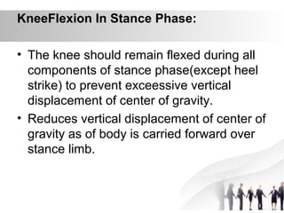 KneeFlexion In Stance Phase:
• The knee should remain flexed during all
components of stance phase(except heel
strike) to prevent exceessive vertical
displacement of center of gravity.
• Reduces vertical displacement of center of
gravity as of body is carried forward over
stance limb.
 