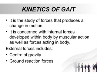 KINETICS OF GAIT
• It is the study of forces that produces a
change in motion.
• It is concerned with internal forces
developed within body by muscular action
as well as forces acting in body.
External forces includes:
• Centre of gravity
• Ground reaction forces
 