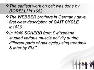 The earliest work on gait was done by
BORELLI in 1682.
The WEBBER brothers in Germany gave
first clear description of GAIT CYCLEGAIT CYCLE
in1836.
In 1940 SCHERB from Switzerland
studied various muscle activity during
different parts of gait cycle,using treadmill
& later by EMG.
 