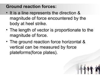 Ground reaction forces:
• It is a line represents the direction &
magnitude of force encountered by the
body at heel strike.
• The length of vector is proportionate to the
magnitude of force.
• The ground reaction force horizontal &
vertical can be measured by force
plateforms(force plates).
 