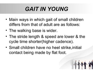 GAIT IN YOUNG
• Main ways in which gait of small children
differs from that of adult are as follows:
• The walking base is wider.
• The stride length & speed are lower & the
cycle time shorter(higher cadence).
• Small children have no heel strike,initial
contact being made by flat foot.
 
