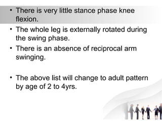 • There is very little stance phase knee
flexion.
• The whole leg is externally rotated during
the swing phase.
• There is an absence of reciprocal arm
swinging.
• The above list will change to adult pattern
by age of 2 to 4yrs.
 