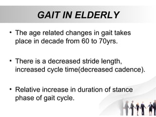 GAIT IN ELDERLY
• The age related changes in gait takes
place in decade from 60 to 70yrs.
• There is a decreased stride length,
increased cycle time(decreased cadence).
• Relative increase in duration of stance
phase of gait cycle.
 