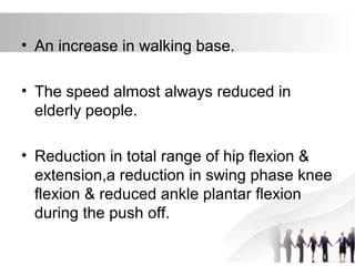 • An increase in walking base.
• The speed almost always reduced in
elderly people.
• Reduction in total range of hip flexion &
extension,a reduction in swing phase knee
flexion & reduced ankle plantar flexion
during the push off.
 
