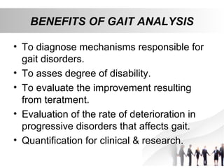 BENEFITS OF GAIT ANALYSIS
• To diagnose mechanisms responsible for
gait disorders.
• To asses degree of disability.
• To evaluate the improvement resulting
from teratment.
• Evaluation of the rate of deterioration in
progressive disorders that affects gait.
• Quantification for clinical & research.
 