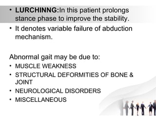 • LURCHINNG:In this patient prolongs
stance phase to improve the stability.
• It denotes variable failure of abduction
mechanism.
Abnormal gait may be due to:
• MUSCLE WEAKNESS
• STRUCTURAL DEFORMITIES OF BONE &
JOINT
• NEUROLOGICAL DISORDERS
• MISCELLANEOUS
 