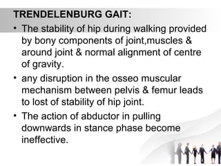 TRENDELENBURG GAIT:
• The stability of hip during walking provided
by bony components of joint,muscles &
around joint & normal alignment of centre
of gravity.
• any disruption in the osseo muscular
mechanism between pelvis & femur leads
to lost of stability of hip joint.
• The action of abductor in pulling
downwards in stance phase become
ineffective.
 